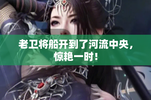 老卫将船开到了河流中央，惊艳一时！