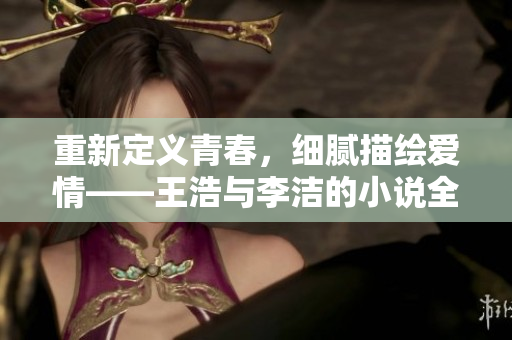 重新定义青春，细腻描绘爱情——王浩与李洁的小说全文阅读