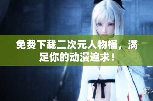 免费下载二次元人物桶，满足你的动漫追求！