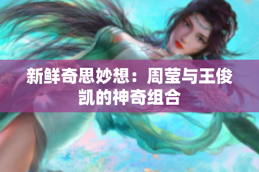 新鲜奇思妙想：周莹与王俊凯的神奇组合