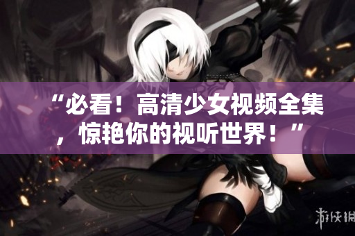 “必看！高清少女视频全集，惊艳你的视听世界！”