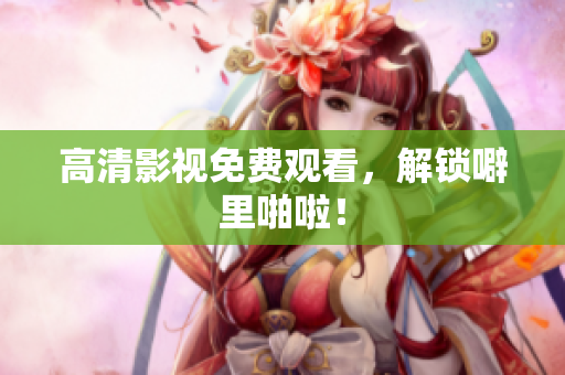 高清影视免费观看，解锁噼里啪啦！