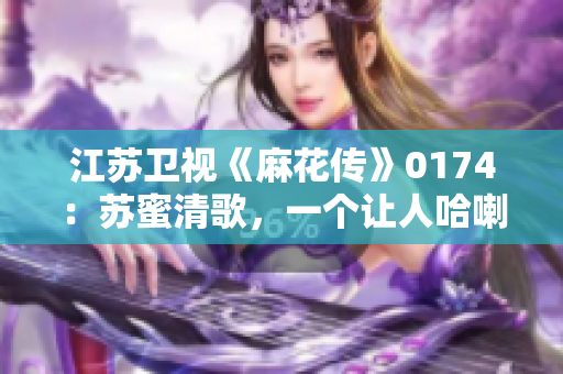 江苏卫视《麻花传》0174：苏蜜清歌，一个让人哈喇子直流的角色