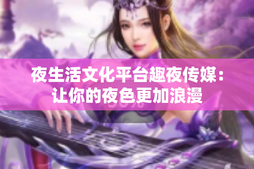 夜生活文化平台趣夜传媒：让你的夜色更加浪漫