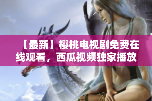 【最新】樱桃电视剧免费在线观看，西瓜视频独家播放