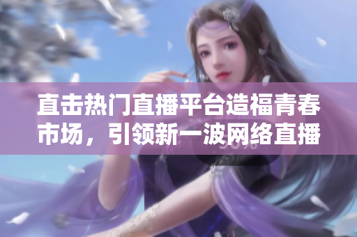 直击热门直播平台造福青春市场，引领新一波网络直播浪潮