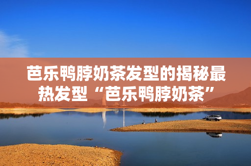 芭乐鸭脖奶茶发型的揭秘最热发型“芭乐鸭脖奶茶”