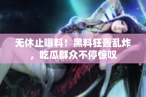 无休止曝料！黑料狂轰乱炸，吃瓜群众不停惊叹