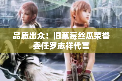 品质出众！旧草莓丝瓜荣誉委任罗志祥代言