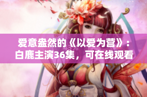爱意盎然的《以爱为营》：白鹿主演36集，可在线观看！