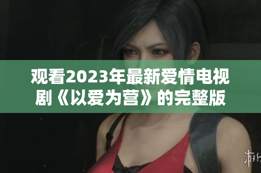 观看2023年最新爱情电视剧《以爱为营》的完整版