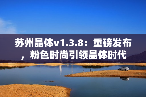 苏州晶体v1.3.8：重磅发布，粉色时尚引领晶体时代