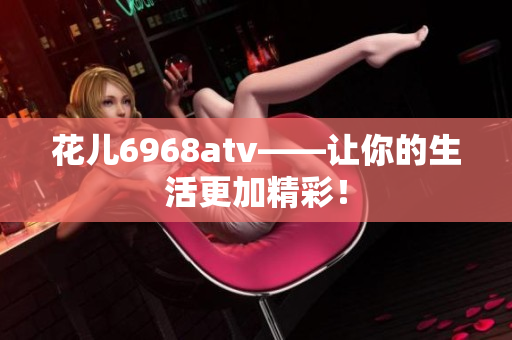 花儿6968atv——让你的生活更加精彩！