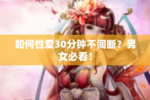如何性爱30分钟不间断？男女必看！