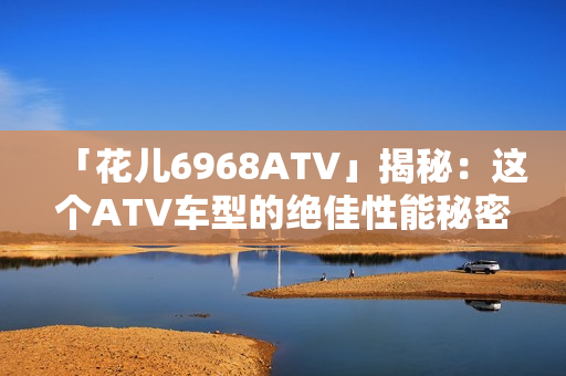 「花儿6968ATV」揭秘：这个ATV车型的绝佳性能秘密