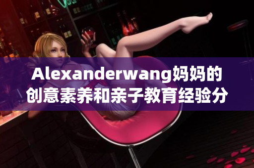 Alexanderwang妈妈的创意素养和亲子教育经验分享
