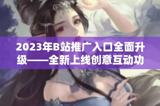 2023年B站推广入口全面升级——全新上线创意互动功能