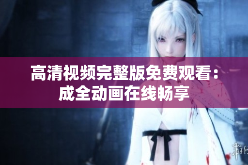 高清视频完整版免费观看：成全动画在线畅享