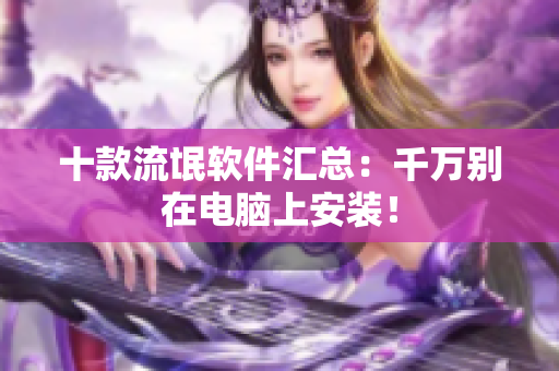 十款流氓软件汇总：千万别在电脑上安装！