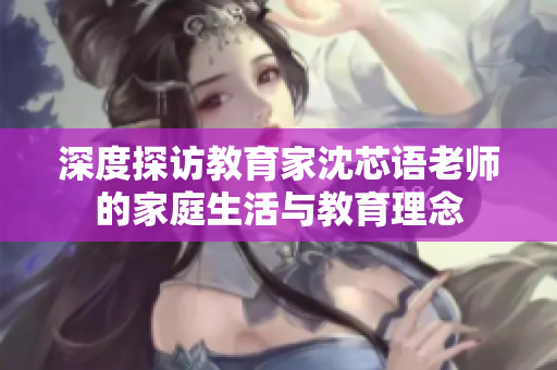 深度探访教育家沈芯语老师的家庭生活与教育理念