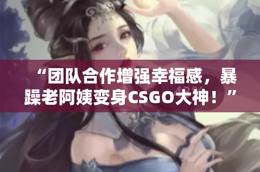 “团队合作增强幸福感，暴躁老阿姨变身CSGO大神！”