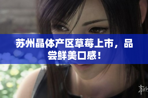 苏州晶体产区草莓上市，品尝鲜美口感！