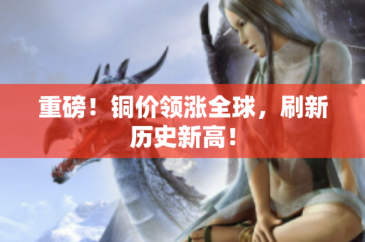 重磅！铜价领涨全球，刷新历史新高！