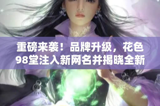 重磅来袭！品牌升级，花色98堂注入新网名并揭晓全新理念！