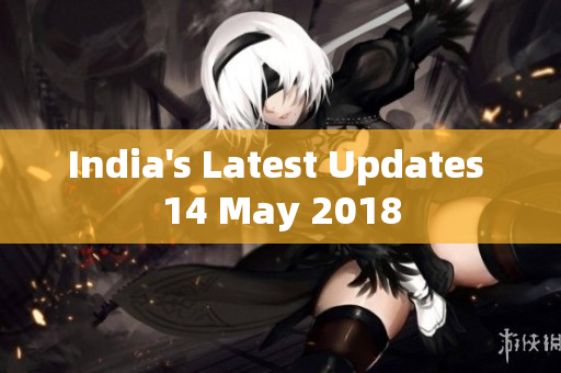 India's Latest Updates 14 May 2018