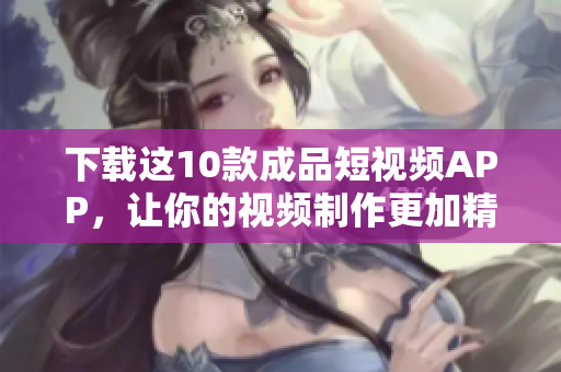 下载这10款成品短视频APP，让你的视频制作更加精彩