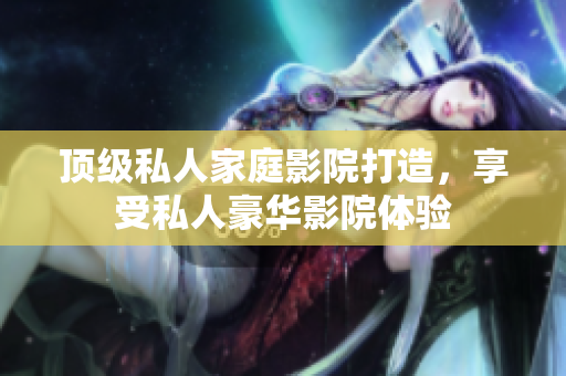 顶级私人家庭影院打造，享受私人豪华影院体验