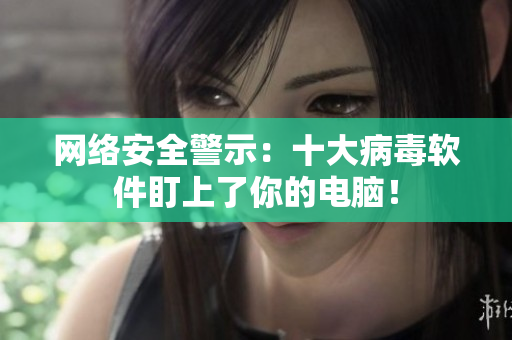 网络安全警示：十大病毒软件盯上了你的电脑！