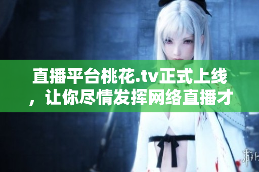 直播平台桃花.tv正式上线，让你尽情发挥网络直播才华！