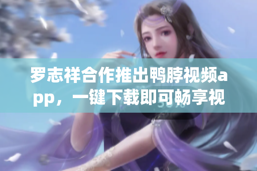 罗志祥合作推出鸭脖视频app，一键下载即可畅享视频乐趣