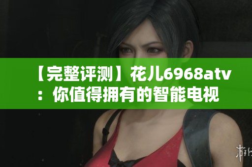 【完整评测】花儿6968atv：你值得拥有的智能电视