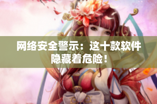 网络安全警示：这十款软件隐藏着危险！