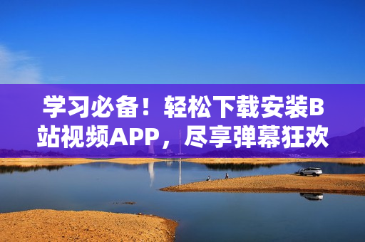学习必备！轻松下载安装B站视频APP，尽享弹幕狂欢！