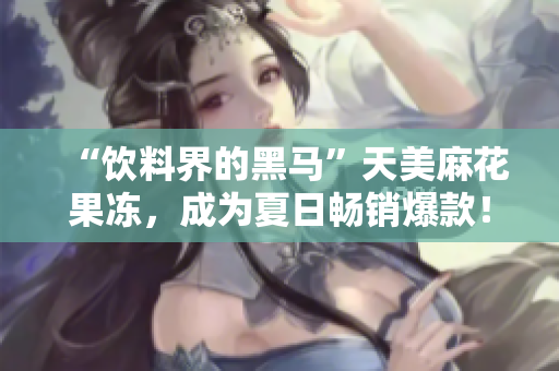 “饮料界的黑马”天美麻花果冻，成为夏日畅销爆款！