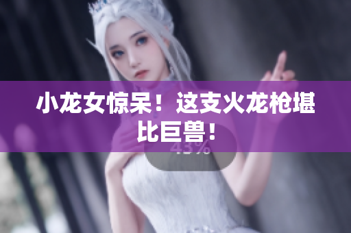 小龙女惊呆！这支火龙枪堪比巨兽！