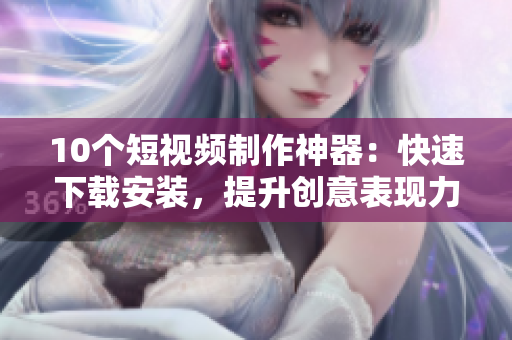 10个短视频制作神器：快速下载安装，提升创意表现力