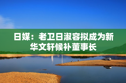 日媒：老卫日淑容拟成为新华文轩候补董事长