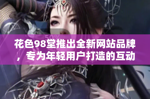 花色98堂推出全新网站品牌，专为年轻用户打造的互动交流平台