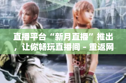 直播平台“新月直播”推出，让你畅玩直播间 – 重返网络直播现场