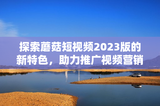 探索蘑菇短视频2023版的新特色，助力推广视频营销