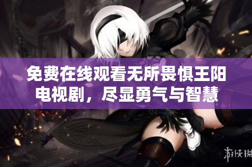免费在线观看无所畏惧王阳电视剧，尽显勇气与智慧