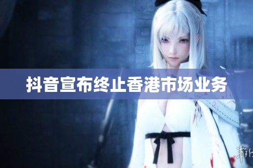 抖音宣布终止香港市场业务