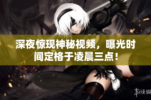 深夜惊现神秘视频，曝光时间定格于凌晨三点！