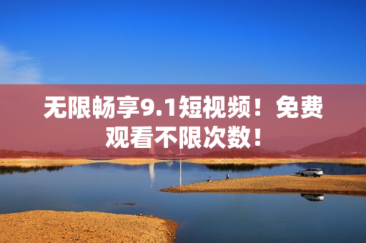 无限畅享9.1短视频！免费观看不限次数！