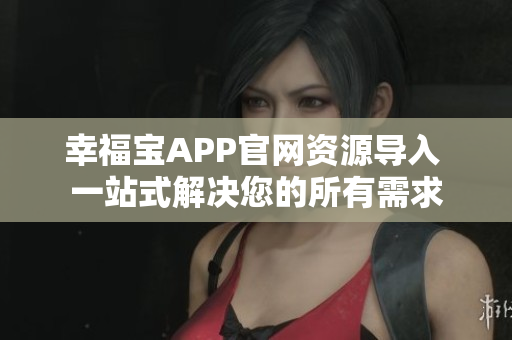 幸福宝APP官网资源导入 一站式解决您的所有需求