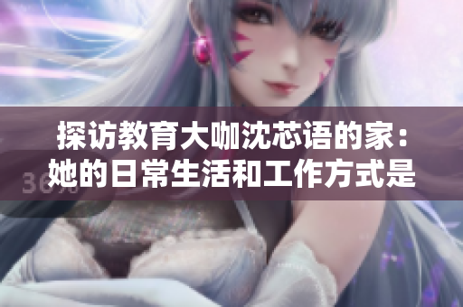 探访教育大咖沈芯语的家：她的日常生活和工作方式是怎样的？